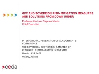GFC AND SOVEREIGN RISK- MITIGATING MEASURES
AND SOLUTIONS FROM DOWN UNDER
Professor the Hon Stephen Martin
Chief Executive




INTERNATIONAL FEDERATION OF ACCOUNTANTS
CONFERENCE
THE SOVEREIGN DEBT CRISIS, A MATTER OF
URGENCY―FROM LESSONS TO REFORM
March 19-20, 2012
Vienna, Austria
 