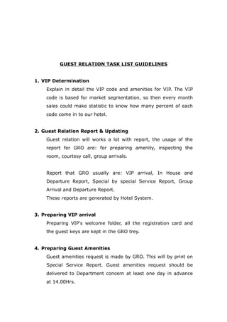 GUEST RELATION TASK LIST GUIDELINES
1. VIP Determination
Explain in detail the VIP code and amenities for VIP. The VIP
code is based for market segmentation, so then every month
sales could make statistic to know how many percent of each
code come in to our hotel.
2. Guest Relation Report & Updating
Guest relation will works a lot with report, the usage of the
report for GRO are: for preparing amenity, inspecting the
room, courtesy call, group arrivals.
Report that GRO usually are: VIP arrival, In House and
Departure Report, Special by special Service Report, Group
Arrival and Departure Report.
These reports are generated by Hotel System.
3. Preparing VIP arrival
Preparing VIP's welcome folder, all the registration card and
the guest keys are kept in the GRO trey.
4. Preparing Guest Amenities
Guest amenities request is made by GRO. This will by print on
Special Service Report. Guest amenities request should be
delivered to Department concern at least one day in advance
at 14.00Hrs.
 