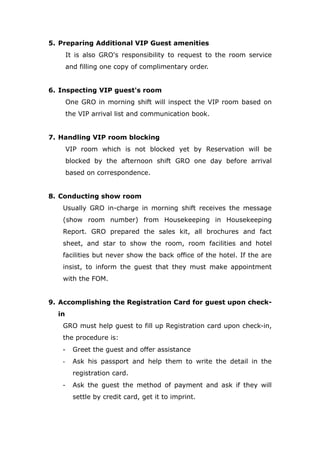5. Preparing Additional VIP Guest amenities
It is also GRO's responsibility to request to the room service
and filling one copy of complimentary order.
6. Inspecting VIP guest's room
One GRO in morning shift will inspect the VIP room based on
the VIP arrival list and communication book.
7. Handling VIP room blocking
VIP room which is not blocked yet by Reservation will be
blocked by the afternoon shift GRO one day before arrival
based on correspondence.
8. Conducting show room
Usually GRO in-charge in morning shift receives the message
(show room number) from Housekeeping in Housekeeping
Report. GRO prepared the sales kit, all brochures and fact
sheet, and star to show the room, room facilities and hotel
facilities but never show the back office of the hotel. If the are
insist, to inform the guest that they must make appointment
with the FOM.
9. Accomplishing the Registration Card for guest upon check-
in
GRO must help guest to fill up Registration card upon check-in,
the procedure is:
- Greet the guest and offer assistance
- Ask his passport and help them to write the detail in the
registration card.
- Ask the guest the method of payment and ask if they will
settle by credit card, get it to imprint.
 