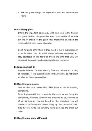 - Ask the guest to sign the registration card and escort to the
room.
10.Escorting guest
Inform the important points e.g. GRO must walk in the front of
the guest (to lead the guest) but when entering the lift or walk
out the lift should let the guest first, meanwhile to explain the
most updated hotel information etc.
Don’t forget to offer them if they need to have explanation in
room facilities, keep in mind always offering assistance and
stay courteous in this tasks as this is the time that GRO will
represent the quality and professionalism of the hotel.
11.In room check-in
Explain the room facilities starting from the balcony and ending
at wardrobe. If the guest check0in in the evening, do not forget
to offer for dinner reservation.
12.Handling complaints
One of the most tasks that GRO have to do is handling
complaints.
Never frighten with the complaints, the more we are facing the
complaints, the more confident we are going to be, so don’t be
afraid as long as you are based on the procedure you will
handle it professionally. When filling up the complaint book,
GRO have to write the company name and also the check-out
date.
13.Handling no-show VIP guest
 