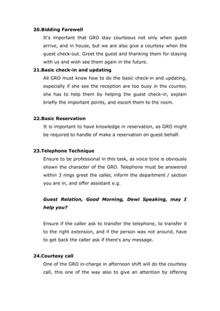 20.Bidding Farewell
It's important that GRO stay courteous not only when guest
arrive, and in house, but we are also give a courtesy when the
guest check-out. Greet the guest and thanking them for staying
with us and wish see them again in the future.
21.Basic check-in and updating
All GRO must know how to do the basic check-in and updating,
especially if she see the reception are too busy in the counter,
she has to help them by helping the guest check-in, explain
briefly the important points, and escort them to the room.
22.Basic Reservation
It is important to have knowledge in reservation, as GRO might
be required to handle of make a reservation on guest behalf.
23.Telephone Technique
Ensure to be professional in this task, as voice tone is obviously
shown the character of the GRO. Telephone must be answered
within 3 rings greet the caller, inform the department / section
you are in, and offer assistant e.g.
Guest Relation, Good Morning, Dewi Speaking, may I
help you?
Ensure if the caller ask to transfer the telephone, to transfer it
to the right extension, and if the person was not around, have
to get back the caller ask if there's any message.
24.Courtesy call
One of the GRO in-charge in afternoon shift will do the courtesy
call, this one of the way also to give an attention by offering
 