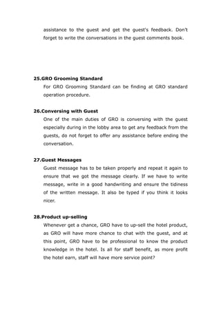 assistance to the guest and get the guest's feedback. Don’t
forget to write the conversations in the guest comments book.
25.GRO Grooming Standard
For GRO Grooming Standard can be finding at GRO standard
operation procedure.
26.Conversing with Guest
One of the main duties of GRO is conversing with the guest
especially during in the lobby area to get any feedback from the
guests, do not forget to offer any assistance before ending the
conversation.
27.Guest Messages
Guest message has to be taken properly and repeat it again to
ensure that we got the message clearly. If we have to write
message, write in a good handwriting and ensure the tidiness
of the written message. It also be typed if you think it looks
nicer.
28.Product up-selling
Whenever get a chance, GRO have to up-sell the hotel product,
as GRO will have more chance to chat with the guest, and at
this point, GRO have to be professional to know the product
knowledge in the hotel. Is all for staff benefit, as more profit
the hotel earn, staff will have more service point?
 