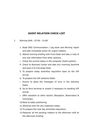 GUEST RELATION CHECK LIST
I. Morning Shift : 07.00 - 15.00
1. Read GRO Communication / Log book and Morning report
and take immediate action for urgent matters.
2. Attend morning briefing with Front Desk and take a note of
any new information from other sections.
3. Check the current status in the computer (hotel system).
4. Check to Business Center and take any incoming facsimile
and pass it to Concierge Desk.
5. To prepare today amenities requisition base on the VIP
arrival.
6. To prepare the VIP welcome folder.
7. Ensure to place the messages (if any) in the welcome
folder.
8. Go to ferry terminal or airport if necessary to handling VIP
arrival.
9. Offer assistant to other section (Reception, Reservation &
Concierge).
10.Back to lobby positioning.
11.Showing room for any inspection today.
12.To prepare the next day amenities requisition.
13.Passover all the pending matters to the afternoon shift at
the afternoon briefing.
 