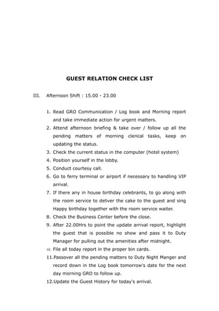 GUEST RELATION CHECK LIST
III. Afternoon Shift : 15.00 - 23.00
1. Read GRO Communication / Log book and Morning report
and take immediate action for urgent matters.
2. Attend afternoon briefing & take over / follow up all the
pending matters of morning clerical tasks, keep on
updating the status.
3. Check the current status in the computer (hotel system)
4. Position yourself in the lobby.
5. Conduct courtesy call.
6. Go to ferry terminal or airport if necessary to handling VIP
arrival.
7. If there any in house birthday celebrants, to go along with
the room service to deliver the cake to the guest and sing
Happy birthday together with the room service waiter.
8. Check the Business Center before the close.
9. After 22.00Hrs to point the update arrival report, highlight
the guest that is possible no show and pass it to Duty
Manager for pulling out the amenities after midnight.
10. File all today report in the proper bin cards.
11.Passover all the pending matters to Duty Night Manger and
record down in the Log book tomorrow's date for the next
day morning GRO to follow up.
12.Update the Guest History for today's arrival.
 