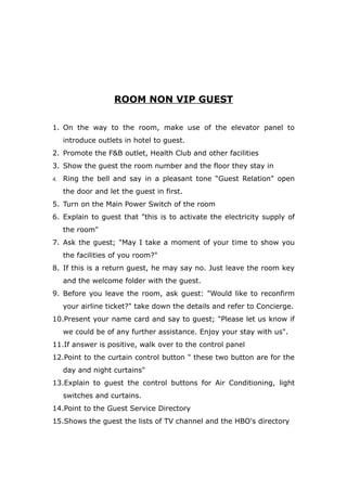 ROOM NON VIP GUEST
1. On the way to the room, make use of the elevator panel to
introduce outlets in hotel to guest.
2. Promote the F&B outlet, Health Club and other facilities
3. Show the guest the room number and the floor they stay in
4. Ring the bell and say in a pleasant tone “Guest Relation" open
the door and let the guest in first.
5. Turn on the Main Power Switch of the room
6. Explain to guest that "this is to activate the electricity supply of
the room"
7. Ask the guest; "May I take a moment of your time to show you
the facilities of you room?"
8. If this is a return guest, he may say no. Just leave the room key
and the welcome folder with the guest.
9. Before you leave the room, ask guest: "Would like to reconfirm
your airline ticket?" take down the details and refer to Concierge.
10.Present your name card and say to guest; "Please let us know if
we could be of any further assistance. Enjoy your stay with us".
11.If answer is positive, walk over to the control panel
12.Point to the curtain control button " these two button are for the
day and night curtains"
13.Explain to guest the control buttons for Air Conditioning, light
switches and curtains.
14.Point to the Guest Service Directory
15.Shows the guest the lists of TV channel and the HBO's directory
 