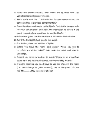 16. Points the electric sockets, “Our rooms are equipped with 220
Volt electrical outlets convenience.
17.Point to the mini bar ; " this mini bar for your consumption, the
coffee and tea is provided complimentary"
18. Open the closet and points to the Elsafe: “this is the in-room safe
for your convenience" and point the instruction to use it if the
guest request, show guest how to use the Elsafe.
19.Inform the guest that his bathrobe is located in the bathroom.
20.Point the Do Not Disturb sign to the guest.
21. For Muslim, show the location of Qiblat
22. Before you leave the room, asks guest:" Would you like to
reconfirm you airline ticket?" take down the detail and refer to
Concierge.
23. Present you name car and say to guest: “Please let us know if we
could be of any future assistance. Enjoy your stay with us."
24. If during rooming you need have to use the phone in the room
(i.e. room change of guest request), say to the guest: "Excuse
me, Mr…………., May I use your phone?
 