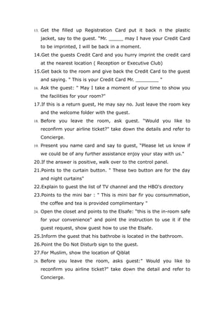 13. Get the filled up Registration Card put it back n the plastic
jacket, say to the guest. “Mr. _____ may I have your Credit Card
to be imprinted, I will be back in a moment.
14.Get the guests Credit Card and you hurry imprint the credit card
at the nearest location ( Reception or Executive Club)
15.Get back to the room and give back the Credit Card to the guest
and saying. " This is your Credit Card Mr. ________ "
16. Ask the guest: " May I take a moment of your time to show you
the facilities for your room?"
17.If this is a return guest, He may say no. Just leave the room key
and the welcome folder with the guest.
18. Before you leave the room, ask guest. “Would you like to
reconfirm your airline ticket?" take down the details and refer to
Concierge.
19. Present you name card and say to guest, “Please let us know if
we could be of any further assistance enjoy your stay with us."
20.If the answer is positive, walk over to the control panel.
21.Points to the curtain button. " These two button are for the day
and night curtains"
22.Explain to guest the list of TV channel and the HBO's directory
23.Points to the mini bar : " This is mini bar fir you consummation,
the coffee and tea is provided complimentary "
24. Open the closet and points to the Elsafe: “this is the in-room safe
for your convenience" and point the instruction to use it if the
guest request, show guest how to use the Elsafe.
25.Inform the guest that his bathrobe is located in the bathroom.
26.Point the Do Not Disturb sign to the guest.
27.For Muslim, show the location of Qiblat
28. Before you leave the room, asks guest:" Would you like to
reconfirm you airline ticket?" take down the detail and refer to
Concierge.
 
