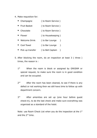 4. Make requisition for:
 Champagne ( to Room Service )
 Fruit Basket ( to Room Service )
 Chocolate ( to Room Service )
 Flower ( to Housekeeping )
 Welcome Drink ( to Bar Lounge )
 Cool Towel ( to Bar Lounge )
 Pick up transfer ( to Bell Captain )
5. After blocking the room, do an inspection at least 3 ( three )
times, the reason is :
1st
When the room is block or assigned by GM/EAM or
special request, to make sure the room is in good condition
and can be occupied.
2nd
After the room has been cleaned, to see if there is any
defect or not working then we still have time to follow up with
department concern.
3rd
After amenities are set up (one hour before guest
check-in), to do the last check and make sure everything was
organized as a standard of the hotel.
Note: use Room Check List when you do the inspection at the 1st
and the 2nd
time.
 
