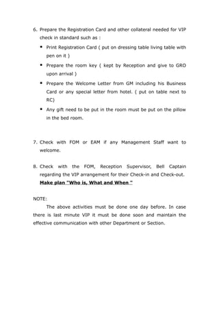6. Prepare the Registration Card and other collateral needed for VIP
check in standard such as :
 Print Registration Card ( put on dressing table living table with
pen on it )
 Prepare the room key ( kept by Reception and give to GRO
upon arrival )
 Prepare the Welcome Letter from GM including his Business
Card or any special letter from hotel. ( put on table next to
RC)
 Any gift need to be put in the room must be put on the pillow
in the bed room.
7. Check with FOM or EAM if any Management Staff want to
welcome.
8. Check with the FOM, Reception Supervisor, Bell Captain
regarding the VIP arrangement for their Check-in and Check-out.
Make plan "Who is, What and When "
NOTE:
The above activities must be done one day before. In case
there is last minute VIP it must be done soon and maintain the
effective communication with other Department or Section.
 