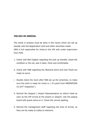 THE DAY OF ARRIVAL
The check in process must be done in the rooms which are set up
already with the Registration Card and other amenities inside.
GRO is full responsible for check-in the VIP with under supervision
from FOM.
1. Check with Bell Captain regarding the pick up transfer, check the
condition or the car, was it clean, fresh and comfortable.
2. Check with F&B regarding the Welcome drink and Cool Towel are
ready to serve.
3. Double check the room after F&B set up the amenities, to make
sure the room is ready for check in. ( it's point from PREPRATION
no:3/3rd
Inspection )
4. Remind the Seaport / Airport Representative to inform hotel as
soon as the VIP arrival at the airport or seaport. Use the paging
board with guest name on it. Check the correct spelling.
5. Remind the management staff regarding the time of arrival, so
they can be ready at Lobby to welcome.
 