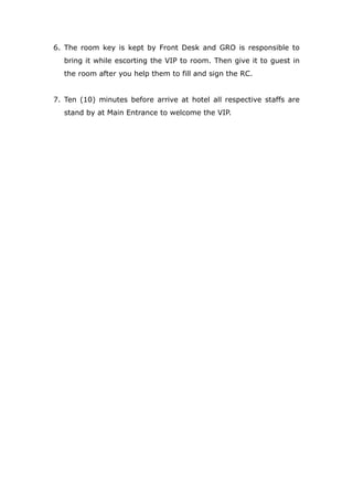 6. The room key is kept by Front Desk and GRO is responsible to
bring it while escorting the VIP to room. Then give it to guest in
the room after you help them to fill and sign the RC.
7. Ten (10) minutes before arrive at hotel all respective staffs are
stand by at Main Entrance to welcome the VIP.
 