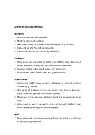APPEARANCE STANDARDS
Uniforms
1. Must be neat and well pressed.
2. Must be clean and spotless.
3. Well maintained, no patches and missing part e.g. buttons.
4. Buttoned up and hooked as designed.
5. Clean and unscratched name tag to be worn.
Footwear
1. Plain black colored shoes or polish able leather only. Open toed
shoes, sling back shoes and moccasin are not permitted.
2. Covered heeled ladies court shoes with 5cm heels.
3. Must be well maintained, clean and good condition.
Accessories
1. Continental watch only, no fancy designed or colored watches
allowed (e.g. Swatch).
2. One pairs of studded earring not bigger that 1cm in diameter.
Nose studs and earlobe clips are not allowed.
3. Maximum 2 rings allowed. Wedding band and engagement tings
only.
4. All accessories worn e.g. watch, ring, earring and necklace must
be in conservative design and presentable.
Hair
1. Neat clean and professional looking. Punk hairstyles and coloring
of hair is note permitted.
 