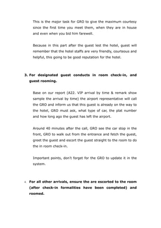 This is the major task for GRO to give the maximum courtesy
since the first time you meet them, when they are in house
and even when you bid him farewell.
Because in this part after the guest lest the hotel, guest will
remember that the hotel staffs are very friendly, courteous and
helpful, this going to be good reputation for the hotel.
3. For designated guest conducts in room check-in, and
guest rooming.
Base on our report (A22. VIP arrival by time & remark show
sample the arrival by time) the airport representative will call
the GRO and inform us that this guest is already on the way to
the hotel, GRO must ask, what type of car, the plat number
and how long ago the guest has left the airport.
Around 40 minutes after the call, GRO see the car stop in the
front, GRO to walk out from the entrance and fetch the guest,
greet the guest and escort the guest straight to the room to do
the in room check-in.
Important points, don’t forget for the GRO to update it in the
system.
4. For all other arrivals, ensure the are escorted to the room
(after check-in formalities have been completed) and
roomed.
 