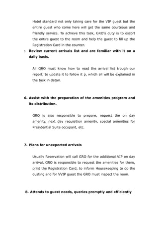 Hotel standard not only taking care for the VIP guest but the
entire guest who come here will get the same courteous and
friendly service. To achieve this task, GRO's duty is to escort
the entire guest to the room and help the guest to fill up the
Registration Card in the counter.
5. Review current arrivals list and are familiar with it on a
daily basis.
All GRO must know how to read the arrival list trough our
report, to update it to follow it p, which all will be explained in
the task in detail.
6. Assist with the preparation of the amenities program and
its distribution.
GRO is also responsible to prepare, request the on day
amenity, next day requisition amenity, special amenities for
Presidential Suite occupant, etc.
7. Plans for unexpected arrivals
Usually Reservation will call GRO for the additional VIP on day
arrival, GRO is responsible to request the amenities for them,
print the Registration Card, to inform Housekeeping to do the
dusting and for VVIP guest the GRO must inspect the room.
8. Attends to guest needs, queries promptly and efficiently
 