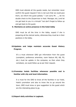 GRO must attends all the guests needs, but remember never
confirm the guest request if she is not sure that we could give
them, we inform the guest politely " I am sorry Mr. …., let me
double check to the (Supervisor or Asst. Manager, etc.) and let
me get back to you in a minute!" but don’t forget to follow up
and get back to the guest.
9. Maintains an active presence in the hotel lobby
GRO must be all the time in the lobby, expect if she is
preparing all the clerical works, otherwise they must be in their
positions in the lobby.
10.Updates and helps maintain accurate Guest History
Program.
It's a must whenever GRO got information from the guest
(complaint, preference amenities, room feature NS, KB, PV,
etc.) must be update in the computer, so then when they
comeback, we could follow up as per their request.
11.Promotes hotels facilities whenever possible and is
familiar with city and local information.
It a must for the GRO to know all the facilities in our hotel,
hotel's promotion and also to know the to go around the
town, GRO must know or give suggestion to the guest which
are the interesting place to go.
12.Report daily activities in Logbook.
 