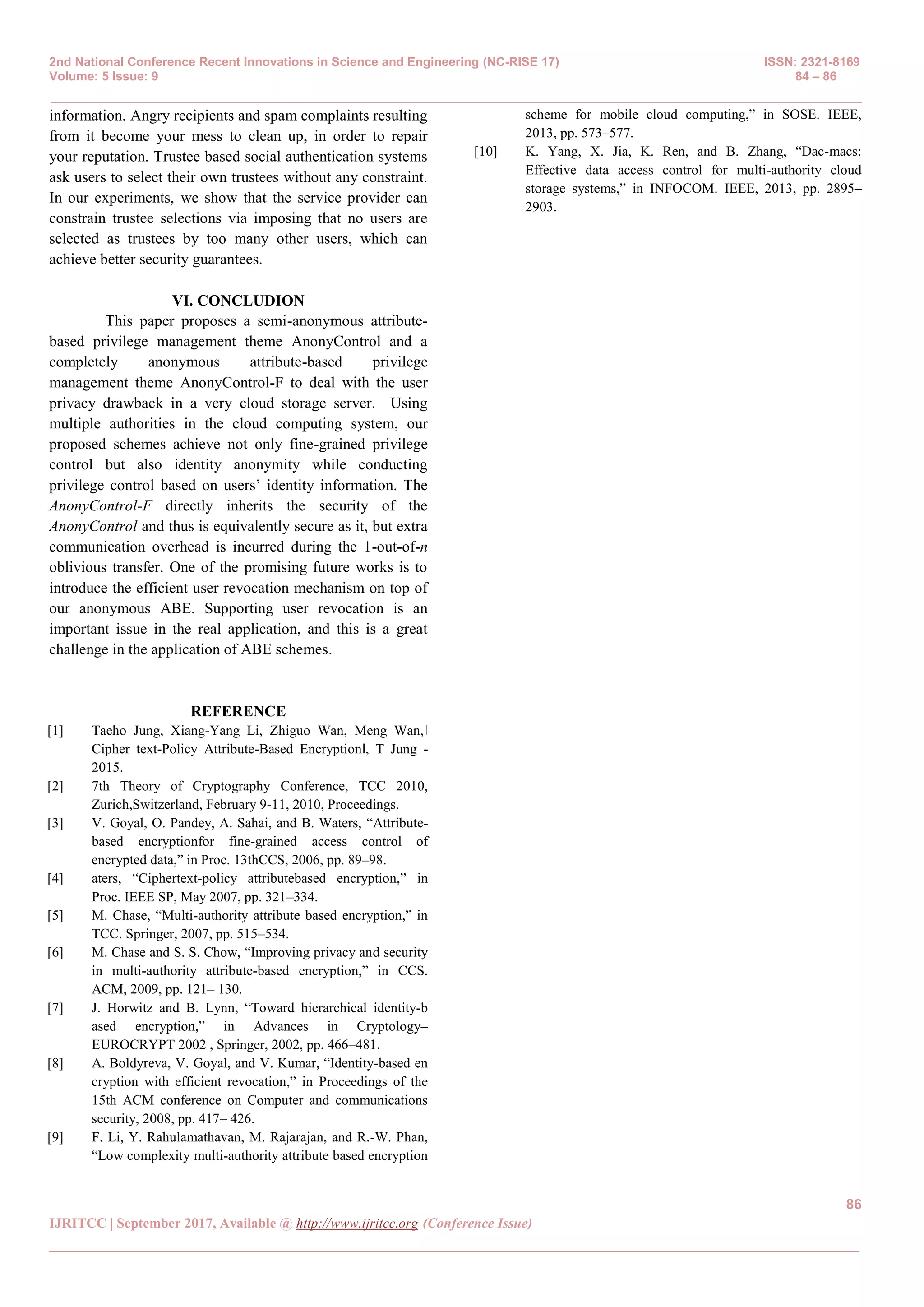 2nd National Conference Recent Innovations in Science and Engineering (NC-RISE 17) ISSN: 2321-8169
Volume: 5 Issue: 9 84 – 86
_______________________________________________________________________________________________
86
IJRITCC | September 2017, Available @ http://www.ijritcc.org (Conference Issue)
_______________________________________________________________________________________
information. Angry recipients and spam complaints resulting
from it become your mess to clean up, in order to repair
your reputation. Trustee based social authentication systems
ask users to select their own trustees without any constraint.
In our experiments, we show that the service provider can
constrain trustee selections via imposing that no users are
selected as trustees by too many other users, which can
achieve better security guarantees.
VI. CONCLUDION
This paper proposes a semi-anonymous attribute-
based privilege management theme AnonyControl and a
completely anonymous attribute-based privilege
management theme AnonyControl-F to deal with the user
privacy drawback in a very cloud storage server. Using
multiple authorities in the cloud computing system, our
proposed schemes achieve not only fine-grained privilege
control but also identity anonymity while conducting
privilege control based on users’ identity information. The
AnonyControl-F directly inherits the security of the
AnonyControl and thus is equivalently secure as it, but extra
communication overhead is incurred during the 1-out-of-n
oblivious transfer. One of the promising future works is to
introduce the efficient user revocation mechanism on top of
our anonymous ABE. Supporting user revocation is an
important issue in the real application, and this is a great
challenge in the application of ABE schemes.
REFERENCE
[1] Taeho Jung, Xiang-Yang Li, Zhiguo Wan, Meng Wan,‖
Cipher text-Policy Attribute-Based Encryption‖, T Jung -
2015.
[2] 7th Theory of Cryptography Conference, TCC 2010,
Zurich,Switzerland, February 9-11, 2010, Proceedings.
[3] V. Goyal, O. Pandey, A. Sahai, and B. Waters, “Attribute-
based encryptionfor fine-grained access control of
encrypted data,” in Proc. 13thCCS, 2006, pp. 89–98.
[4] aters, “Ciphertext-policy attributebased encryption,” in
Proc. IEEE SP, May 2007, pp. 321–334.
[5] M. Chase, “Multi-authority attribute based encryption,” in
TCC. Springer, 2007, pp. 515–534.
[6] M. Chase and S. S. Chow, “Improving privacy and security
in multi-authority attribute-based encryption,” in CCS.
ACM, 2009, pp. 121– 130.
[7] J. Horwitz and B. Lynn, “Toward hierarchical identity-b
ased encryption,” in Advances in Cryptology–
EUROCRYPT 2002 , Springer, 2002, pp. 466–481.
[8] A. Boldyreva, V. Goyal, and V. Kumar, “Identity-based en
cryption with efficient revocation,” in Proceedings of the
15th ACM conference on Computer and communications
security, 2008, pp. 417– 426.
[9] F. Li, Y. Rahulamathavan, M. Rajarajan, and R.-W. Phan,
“Low complexity multi-authority attribute based encryption
scheme for mobile cloud computing,” in SOSE. IEEE,
2013, pp. 573–577.
[10] K. Yang, X. Jia, K. Ren, and B. Zhang, “Dac-macs:
Effective data access control for multi-authority cloud
storage systems,” in INFOCOM. IEEE, 2013, pp. 2895–
2903.
 