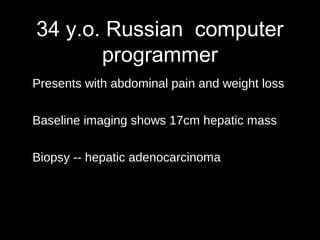 34 y.o. Russian computer
programmer
Presents with abdominal pain and weight loss
Baseline imaging shows 17cm hepatic mass
Biopsy -- hepatic adenocarcinoma
 