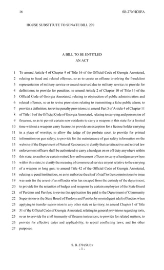 16 SB 270/HCSFA
S. B. 270 (SUB)
- 1 -
HOUSE SUBSTITUTE TO SENATE BILL 270
A BILL TO BE ENTITLED
AN ACT
To amend Article 4 of Chapter 9 of Title 16 of the Official Code of Georgia Annotated,1
relating to fraud and related offenses, so as to create an offense involving the fraudulent2
representation of military service or award received due to military service; to provide for3
definitions; to provide for penalties; to amend Article 2 of Chapter 10 of Title 16 of the4
Official Code of Georgia Annotated, relating to obstruction of public administration and5
related offenses, so as to revise provisions relating to transmitting a false public alarm; to6
provide a definition; to revise penalty provisions; to amend Part 3 of Article 4 of Chapter 117
of Title 16 of the Official Code of Georgia Annotated, relating to carrying and possession of8
firearms, so as to permit certain new residents to carry a weapon in this state for a limited9
time without a weapons carry license; to provide an exception for a license holder carrying10
in a place of worship; to allow the judge of the probate court to provide for printed11
information on gun safety; to provide for the maintenance of gun safety information on the12
website of the Department of Natural Resources; to clarify that certain active and retired law13
enforcement officers shall be authorized to carry a handgun on or off duty anywhere within14
this state; to authorize certain retired law enforcement officers to carry a handgun anywhere15
within this state; to clarify the meaning of commercial service airport relative to the carrying16
of a weapon or long gun; to amend Title 42 of the Official Code of Georgia Annotated,17
relating to penal institutions, so as to authorize the chief of staff to the commissioner to issue18
warrants for the arrest of an offender who has escaped from the custody of the department;19
to provide for the retention of badges and weapons by certain employees of the State Board20
of Pardons and Paroles; to revise the application fee paid to the Department of Community21
Supervision or the State Board of Pardons and Paroles by nonindigent adult offenders when22
applying to transfer supervision to any other state or territory; to amend Chapter 1 of Title23
51 of the Official Code of Georgia Annotated, relating to general provisions regarding torts,24
so as to provide for civil immunity of firearm instructors; to provide for related matters; to25
provide for effective dates and applicability; to repeal conflicting laws; and for other26
purposes.27
 