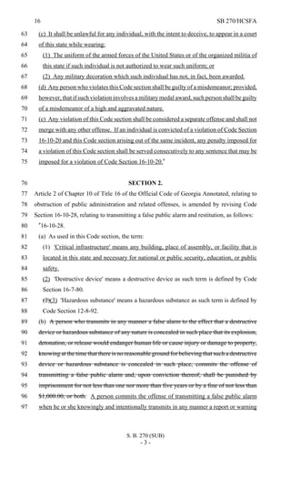 16 SB 270/HCSFA
S. B. 270 (SUB)
- 3 -
(c) It shall be unlawful for any individual, with the intent to deceive, to appear in a court63
of this state while wearing:64
(1) The uniform of the armed forces of the United States or of the organized militia of65
this state if such individual is not authorized to wear such uniform; or66
(2) Any military decoration which such individual has not, in fact, been awarded.67
(d) Any person who violates this Code section shall be guilty of a misdemeanor; provided,68
however, that if such violation involves a military medal award, such person shall be guilty69
of a misdemeanor of a high and aggravated nature.70
(e) Any violation of this Code section shall be considered a separate offense and shall not71
merge with any other offense. If an individual is convicted of a violation of Code Section72
16-10-20 and this Code section arising out of the same incident, any penalty imposed for73
a violation of this Code section shall be served consecutively to any sentence that may be74
imposed for a violation of Code Section 16-10-20."75
SECTION 2.76
Article 2 of Chapter 10 of Title 16 of the Official Code of Georgia Annotated, relating to77
obstruction of public administration and related offenses, is amended by revising Code78
Section 16-10-28, relating to transmitting a false public alarm and restitution, as follows:79
"16-10-28.80
(a) As used in this Code section, the term:81
(1) 'Critical infrastructure' means any building, place of assembly, or facility that is82
located in this state and necessary for national or public security, education, or public83
safety.84
(2) 'Destructive device' means a destructive device as such term is defined by Code85
Section 16-7-80.86
(2)(3) 'Hazardous substance' means a hazardous substance as such term is defined by87
Code Section 12-8-92.88
(b) A person who transmits in any manner a false alarm to the effect that a destructive89
device or hazardous substance of any nature is concealed in such place that its explosion,90
detonation, or release would endanger human life or cause injury or damage to property,91
knowing at the time that there is no reasonable ground for believing that such a destructive92
device or hazardous substance is concealed in such place, commits the offense of93
transmitting a false public alarm and, upon conviction thereof, shall be punished by94
imprisonment for not less than one nor more than five years or by a fine of not less than95
$1,000.00, or both. A person commits the offense of transmitting a false public alarm96
when he or she knowingly and intentionally transmits in any manner a report or warning97
 