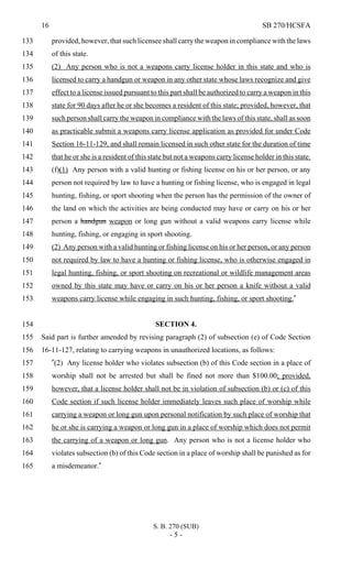 16 SB 270/HCSFA
S. B. 270 (SUB)
- 5 -
provided, however, that such licensee shall carry the weapon in compliance with the laws133
of this state.134
(2) Any person who is not a weapons carry license holder in this state and who is135
licensed to carry a handgun or weapon in any other state whose laws recognize and give136
effect to a license issued pursuant to this part shall be authorized to carry a weapon in this137
state for 90 days after he or she becomes a resident of this state; provided, however, that138
such person shall carry the weapon in compliance with the laws of this state, shall as soon139
as practicable submit a weapons carry license application as provided for under Code140
Section 16-11-129, and shall remain licensed in such other state for the duration of time141
that he or she is a resident of this state but not a weapons carry license holder in this state.142
(f)(1) Any person with a valid hunting or fishing license on his or her person, or any143
person not required by law to have a hunting or fishing license, who is engaged in legal144
hunting, fishing, or sport shooting when the person has the permission of the owner of145
the land on which the activities are being conducted may have or carry on his or her146
person a handgun weapon or long gun without a valid weapons carry license while147
hunting, fishing, or engaging in sport shooting.148
(2) Any person with a valid hunting or fishing license on his or her person, or any person149
not required by law to have a hunting or fishing license, who is otherwise engaged in150
legal hunting, fishing, or sport shooting on recreational or wildlife management areas151
owned by this state may have or carry on his or her person a knife without a valid152
weapons carry license while engaging in such hunting, fishing, or sport shooting."153
SECTION 4.154
Said part is further amended by revising paragraph (2) of subsection (e) of Code Section155
16-11-127, relating to carrying weapons in unauthorized locations, as follows:156
"(2) Any license holder who violates subsection (b) of this Code section in a place of157
worship shall not be arrested but shall be fined not more than $100.00; provided,158
however, that a license holder shall not be in violation of subsection (b) or (c) of this159
Code section if such license holder immediately leaves such place of worship while160
carrying a weapon or long gun upon personal notification by such place of worship that161
he or she is carrying a weapon or long gun in a place of worship which does not permit162
the carrying of a weapon or long gun. Any person who is not a license holder who163
violates subsection (b) of this Code section in a place of worship shall be punished as for164
a misdemeanor."165
 