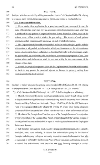 16 SB 270/HCSFA
S. B. 270 (SUB)
- 6 -
SECTION 5.166
Said part is further amended by adding a new subsection to Code Section 16-11-129, relating167
to weapons carry permit, temporary renewal permit, and terms, to read as follows:168
"(a.1) Gun safety information.169
(1) Upon receipt of an application for a weapons carry license or renewal license, the170
judge of the probate court may provide applicants printed information on gun safety that171
is produced by any person or organization that, in the discretion of the judge of the172
probate court, offers practical advice for gun safety. The source of such printed173
information shall be prominently displayed on such printed information.174
(2) The Department of Natural Resources shall maintain on its principal, public website175
information, or a hyperlink to information, which provides resources for information on176
hunter education and classes and courses in this state that render instruction in gun safety.177
No person shall be required to take such classes or courses for purposes of this Code178
section where such information shall be provided solely for the convenience of the179
citizens of this state.180
(3) Neither the judge of the probate court nor the Department of Natural Resources shall181
be liable to any person for personal injuries or damage to property arising from182
conformance to this Code section."183
SECTION 6.184
Said part is further amended by revising subsection (c) of Code Section 16-11-130, relating185
to exemptions from Code Sections 16-11-126 through 16-11-127.2, as follows:186
"(c) Code Sections 16-11-126 through 16-11-127.2 shall not apply to or affect any:187
(1) Sheriff, retired sheriff, deputy sheriff, or retired deputy sheriff if such retired sheriff188
or deputy sheriff is eligible to receive or is receiving benefits under the Peace Officers'189
Annuity and Benefit Fund provided under Chapter 17 of Title 47, the Sheriffs'Retirement190
Fund of Georgia provided under Chapter 16 of Title 47, or any other public retirement191
system established under the laws of this state for service as a law enforcement officer;192
(2) Member of the Georgia State Patrol, or agent of the Georgia Bureau of Investigation,193
or retired member of the Georgia State Patrol, or retired agent of the Georgia Bureau of194
Investigation if such retired member or agent is receiving benefits under the Employees'195
Retirement System;196
(3) Full-time law enforcement chief executive engaging in the management of a county,197
municipal, state, state authority, or federal law enforcement agency in the State of198
Georgia, including any college or university law enforcement chief executive that who199
is registered or certified by the Georgia Peace Officer Standards and Training Council;200
or retired law enforcement chief executive that who formerly managed a county,201
 