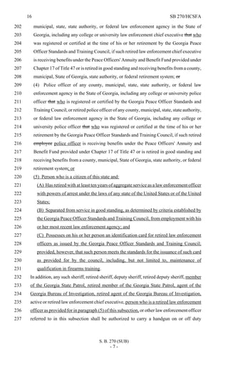 16 SB 270/HCSFA
S. B. 270 (SUB)
- 7 -
municipal, state, state authority, or federal law enforcement agency in the State of202
Georgia, including any college or university law enforcement chief executive that who203
was registered or certified at the time of his or her retirement by the Georgia Peace204
Officer Standards and Training Council, if such retired law enforcement chief executive205
is receiving benefits under the Peace Officers' Annuity and Benefit Fund provided under206
Chapter 17 of Title 47 or is retired in good standing and receiving benefits from a county,207
municipal, State of Georgia, state authority, or federal retirement system; or208
(4) Police officer of any county, municipal, state, state authority, or federal law209
enforcement agency in the State of Georgia, including any college or university police210
officer that who is registered or certified by the Georgia Peace Officer Standards and211
Training Council, or retired police officer of any county, municipal, state, state authority,212
or federal law enforcement agency in the State of Georgia, including any college or213
university police officer that who was registered or certified at the time of his or her214
retirement by the Georgia Peace Officer Standards and Training Council, if such retired215
employee police officer is receiving benefits under the Peace Officers' Annuity and216
Benefit Fund provided under Chapter 17 of Title 47 or is retired in good standing and217
receiving benefits from a county, municipal, State of Georgia, state authority, or federal218
retirement system; or219
(5) Person who is a citizen of this state and:220
(A) Has retired with at least ten years of aggregate service as a law enforcement officer221
with powers of arrest under the laws of any state of the United States or of the United222
States;223
(B) Separated from service in good standing, as determined by criteria established by224
the Georgia Peace Officer Standards and Training Council, from employment with his225
or her most recent law enforcement agency; and226
(C) Possesses on his or her person an identification card for retired law enforcement227
officers as issued by the Georgia Peace Officer Standards and Training Council;228
provided, however, that such person meets the standards for the issuance of such card229
as provided for by the council, including, but not limited to, maintenance of230
qualification in firearms training.231
In addition, any such sheriff, retired sheriff, deputy sheriff, retired deputy sheriff, member232
of the Georgia State Patrol, retired member of the Georgia State Patrol, agent of the233
Georgia Bureau of Investigation, retired agent of the Georgia Bureau of Investigation,234
active or retired law enforcement chief executive, person who is a retired law enforcement235
officer as provided for in paragraph (5) of this subsection, or other law enforcement officer236
referred to in this subsection shall be authorized to carry a handgun on or off duty237
 