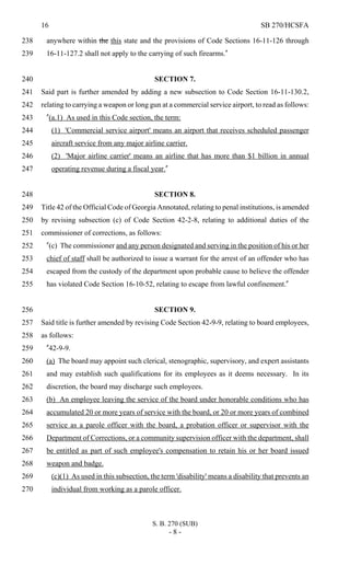 16 SB 270/HCSFA
S. B. 270 (SUB)
- 8 -
anywhere within the this state and the provisions of Code Sections 16-11-126 through238
16-11-127.2 shall not apply to the carrying of such firearms."239
SECTION 7.240
Said part is further amended by adding a new subsection to Code Section 16-11-130.2,241
relating to carrying a weapon or long gun at a commercial service airport, to read as follows:242
"(a.1) As used in this Code section, the term:243
(1) 'Commercial service airport' means an airport that receives scheduled passenger244
aircraft service from any major airline carrier.245
(2) 'Major airline carrier' means an airline that has more than $1 billion in annual246
operating revenue during a fiscal year."247
SECTION 8.248
Title 42 of the Official Code of Georgia Annotated, relating to penal institutions, is amended249
by revising subsection (c) of Code Section 42-2-8, relating to additional duties of the250
commissioner of corrections, as follows:251
"(c) The commissioner and any person designated and serving in the position of his or her252
chief of staff shall be authorized to issue a warrant for the arrest of an offender who has253
escaped from the custody of the department upon probable cause to believe the offender254
has violated Code Section 16-10-52, relating to escape from lawful confinement."255
SECTION 9.256
Said title is further amended by revising Code Section 42-9-9, relating to board employees,257
as follows:258
"42-9-9.259
(a) The board may appoint such clerical, stenographic, supervisory, and expert assistants260
and may establish such qualifications for its employees as it deems necessary. In its261
discretion, the board may discharge such employees.262
(b) An employee leaving the service of the board under honorable conditions who has263
accumulated 20 or more years of service with the board, or 20 or more years of combined264
service as a parole officer with the board, a probation officer or supervisor with the265
Department of Corrections, or a community supervision officer with the department, shall266
be entitled as part of such employee's compensation to retain his or her board issued267
weapon and badge.268
(c)(1) As used in this subsection, the term 'disability' means a disability that prevents an269
individual from working as a parole officer.270
 