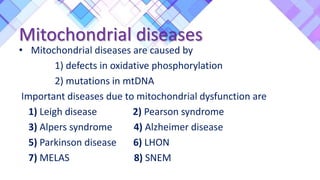 Mitochondrial diseases
• Mitochondrial diseases are caused by
1) defects in oxidative phosphorylation
2) mutations in mtDNA
Important diseases due to mitochondrial dysfunction are
1) Leigh disease 2) Pearson syndrome
3) Alpers syndrome 4) Alzheimer disease
5) Parkinson disease 6) LHON
7) MELAS 8) SNEM
 