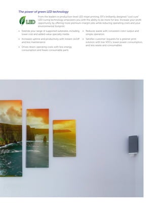 The power of green LED technology
From the leaders in production-level LED inkjet printing, EFI’s brilliantly designed “cool cure”
LED curing technology empowers you with the ability to do more for less. Increase your profit
opportunity by oﬀering more premium-margin jobs while reducing operating costs and your
environmental footprint:
• Extends your range of supported substrates, including
lower cost and added-value specialty media
• Increases uptime and productivity with instant on/oﬀ
and less maintenance
• Drives down operating costs with less energy
consumption and fewer consumable parts
• Reduces waste with consistent color output and
simple operation
• Satisfies customer requests for a greener print
solution with low VOCs, lower power consumption,
and less waste and consumables
 