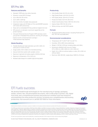 EFI fuels success.
We develop breakthrough technologies for the manufacturing of signage, packaging,
textiles, ceramic tiles, and personalized documents, with a wide range of printers, inks, digital
front ends, and a comprehensive business and production workflow suite that transforms
and streamlines the entire production process, increasing your competitiveness and boosting
productivity. Visit www.efi.com or call 650-357-3500 for more information.
Nothing herein should be construed as a warranty in addition to the express warranty statement provided with EFI products and services.
The APPS logo, AutoCal, Auto-Count, Balance, BESTColor, BioVu, BioWare, ColorPASS, Colorproof, ColorWise, Command WorkStation, CopyNet, Cretachrom, Cretaprint, the Cretaprint
logo, Cretaprinter, Cretaroller, Digital StoreFront, DirectSmile, DocBuilder, DocBuilder Pro, DockNet, DocStream, DSFdesign Studio, Dynamic Wedge, EDOX, EFI, the EFI logo, Electronics
For Imaging, Entrac, EPCount, EPPhoto, EPRegister, EPStatus, Estimate, ExpressPay, FabriVU, Fast-4, Fiery, the Fiery logo, Fiery Driven, the Fiery Driven logo, Fiery JobFlow, Fiery JobMaster,
Fiery Link, Fiery Navigator, Fiery Prints, the Fiery Prints logo, Fiery Spark, FreeForm, Hagen, Inktensity, Inkware, Jetrion, the Jetrion logo, LapNet, Logic, Metrix, MicroPress, MiniNet,
Monarch, OneFlow, Pace, Pecas, Pecas Vision, PhotoXposure, PressVu, Printcafe, PrinterSite, PrintFlow, PrintMe, the PrintMe logo, PrintSmith, PrintSmith Site, PrintStream, Print to Win,
Prograph, PSI, PSI Flexo, Radius, Remoteproof, RIPChips, RIP-While-Print, Screenproof, SendMe, Sincrolor, Splash, Spot-On, TrackNet, UltraPress, UltraTex, UltraVu, UV Series 50, VisualCal,
VUTEk, the VUTEk logo, and WebTools are trademarks of Electronics For Imaging, Inc. and/or its wholly owned subsidiaries in the U.S. and/or certain other countries.
All other terms and product names may be trademarks or registered trademarks of their respective owners, and are hereby acknowledged.
© 2017 ELECTRONICS FOR IMAGING, INC. ALL RIGHTS RESERVED. | WWW.EFI.COM GVP.026.04.17_US
EFI Pro 16h
Features and benefits
•	 Standard: CMYK plus two white channels
•	 Dynamic-curing LED UV lamps
•	 Up to 976 ft2
/hr (91 m2
/hr)
•	 Up to 1200 x 1200 dpi
•	 Up to four levels of variable-drop grayscale
•	 Integration ready with EFI Web-to-Print and MIS/ERP solutions
with native JDF connectivity
•	 Ships with an embedded EFI Fiery proServer digital front end
•	 RIP and print on demand, or print pre-ripped files at the
printer interface
•	 One-year Enhanced Service Program (ESP) warranty covers
your printer, embedded Fiery proServer, and Fiery XF software
-
- Twelve months of Essential level coverage —
Three-business-day response
Media/Handling
•	 Handles flexible and rigid substrates up to 65 in (165 cm)
wide and 2 in (5.08 cm) thick
•	 Image width of 64 in (162.6 cm) full-bleed printing
•	 Vacuum belt drive system with variable control
•	 Maximum rigid and roll media weight of 100 lbs (45.4 kg)
•	 Maximum roll diameter of 9 in (22.9 cm)
•	 Modular table design for scalable rigid printing depth
Productivity
•	 Ultra Quality Mode: 60 ft2
/hr (6 m2
/hr)
•	 High Quality Mode: 119 ft2
/hr (11 m2
/hr)
•	 POP Quality Mode: 178 ft2
/hr (17 m2
/hr)
•	 Production Mode: 311 ft2
/hr (29 m2
/hr)
•	 Distant View/Outdoor Mode: 569 ft2
/hr (53 m2
/hr)
•	 Express Mode: 976 ft2
/hr (91 m2
/hr)
•	 White printing, one-half CMYK speeds
Formats
•	 All popular desktop files formats, including PostScript®
3TM
,
EPS, TIFF, PDF, and RGB/CMYK
Environmental considerations
•	 Temperature: 65 °F to 80 °F (18 °C to 26.7 °C)
•	 Humidity: 20% to 80% (noncondensing)
•	 Weight: 2,722 lbs (1,235 kg), including tables and rollers
•	 Dimensions (WxDxH) with one set of tables:
137 in (348 cm) x 88 in (224 cm) x 64 in (163 cm)
•	 Depth: 54 in (138 cm) without tables or rollers, 95 in (241 cm)
without tables
•	 Electrical: 208–240 VAC, single phase, 50/60 Hz, 30 Amps
 