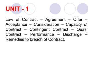 UNIT - 1
Law of Contract – Agreement – Offer –
Acceptance – Consideration – Capacity of
Contract – Contingent Contract – Quasi
Contract – Performance – Discharge –
Remedies to breach of Contract.
 