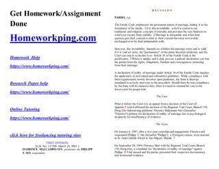 Get Homework/Assignment
Done
Homeworkping.com
Homework Help
https://www.homeworkping.com/
Research Paper help
https://www.homeworkping.com/
Online Tutoring
https://www.homeworkping.com/
click here for freelancing tutoring sites
FIRST DIVISION
[G.R. No. 137590. March 26, 2001.]
FLORENCE MALCAMPO-SIN, petitioner, vs. PHILIPP
T. SIN, respondent.
D E C I S I O N
PARDO, J p:
The Family Code emphasizes the permanent nature of marriage, hailing it as the
foundation of the family. 1 It is this inviolability which is central to our
traditional and religious concepts of morality and provides the very bedrock on
which our society finds stability. 2 Marriage is immutable and when both
spouses give their consent to enter it, their consent becomes irrevocable,
unchanged even by their independent wills.
However, this inviolability depends on whether the marriage exists and is valid.
If it is void ab initio, the "permanence" of the union becomes irrelevant, and the
Court can step in to declare it so. Article 36 of the Family Code is the
justification. 3 Where it applies and is duly proven, a judicial declaration can free
the parties from the rights, obligations, burdens and consequences stemming
from their marriage.
A declaration of nullity of marriage under Article 36 of the Family Code requires
the application of proceduraland substantive guidelines. While compliance with
these requirements mostly devolves upon petitioner, the State is likewise
mandated to actively intervene in the procedure. Should there be non-compliance
by the State with its statutory duty, there is a need to remand the case to the
lower court for proper trial.
The Case
What is before the Court 4 is an appeal from a decision of the Court of
Appeals 5 which affirmed the decision of the Regional Trial Court, Branch 158,
Pasig City 6dismissing petitioner Florence Malcampo-Sin's (hereafter
"Florence") petition for declaration of nullity of marriage due to psychological
incapacity for insufficiency of evidence.
The Facts
On January 4, 1987, after a two-year courtship and engagement, Florence and
respondent Philipp T. Sin (hereafter "Philipp"), a Portugese citizen, were married
at St. Jude Catholic Parish in San Miguel, Manila. 7
On September 20, 1994, Florence filed with the Regional Trial Court, Branch
158, Pasig City, a complaint for "declaration of nullity of marriage" against
Philipp. 8 Trial ensued and the parties presented their respective documentary
and testimonial evidence. cSTHAC
 
