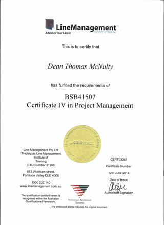 CERT03261
LineManagementAdvance Your Career INSTITUTE OFTRAINING
This is to certify that
Dean Thomas McNulty
has fulfilled the requirements of
BSB41507
Certificate IV in Project Management
Line Management Pty Ltd
Trading as Line Management
Institute of
Training
RTO Number 31966
'~w'
~",.:,.
:;;.,
.,,-
"'"...".
Certificate Number
612 Wickham street,
Fortitude Valley OLD 4006
12th June 2014
The qualification certified herein is
recognised within the Australian
Qualifications Framework.
-$
--
Date of Issue
AutW;:atOry
1800222 140
www.linemanagement.com.au
NATIONALLY RECOGNISED
TRAINING
The embossed stamp indicates the original document.
 