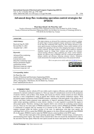 International Journal of Electrical and Computer Engineering (IJECE)
Vol. 11, No. 5, October 2021, pp. 3798~3808
ISSN: 2088-8708, DOI: 10.11591/ijece.v11i5.pp3798-3808  3798
Journal homepage: http://ijece.iaescore.com
Advanced deep flux weakening operation control strategies for
IPMSM
Pham Quoc Khanh1
, Ho Pham Huy Anh2
1
Faculty of Electricity Technology (FEE), Industrial University of Ho Chi Minh City (IUH), Vietnam
2
Faculty of Electrical and Electronics Engineering (FEEE), Ho Chi Minh City University of Technology (HCMUT),
VNU-HCM, Ho Chi Minh City, Vietnam
Article Info ABSTRACT
Article history:
Received Aug 28, 2020
Revised Mar 21, 2021
Accepted Apr 1, 2021
This paper proposes an advanced flux-weakening control method to enlarge
the speed range of interior permanent magnet synchronous motor (IPMSM).
In the deep flux weakening (FW) region, the flux linkage decreases as the
motor speed increases, increasing instability. Classic control methods will be
unstable when operating in this area when changing load torque or reference
speed is required. The paper proposes a hybrid control method to eliminate
instability caused by voltage limit violation and improve the reference
velocity-tracking efficiency when combining two classic control methods.
Besides, the effective zone of IPMSM in the FW is analyzed and applied to
enhance stability and efficiency following reference velocity. Simulation
results demonstrate the strength and effectiveness of the proposed method.
Keywords:
Advanced flux-weakening
control method
Current limit circle
Deep flux-weakening region
Interior permanent magnet
synchronous motors
Maximum torque per ampere
Maximum torque per volt
This is an open access article under the CC BY-SA license.
Corresponding Author:
Ho Pham Huy Anh
Faculty of Electrical and Electronics Engineering (FEEE)
Ho Chi Minh City University of Technology (HCMUT), VNU-HCM
268 Ly Thuong Kiet, 10th District, Ho Chi Minh City, Vietnam
Email: hphanh@hcmut.edu.vn
1. INTRODUCTION
Nowadays, electric vehicles (EV) are widely used to improve efficiency and reduce greenhouse gas
emissions by internal combustion engines [1]. There are many EV manufacturers involved in the production
of electric vehicles, such as Benz, Tesla, Honda, and Toyota [2]. Electric vehicle systems are more efficient
and have a more comprehensive range of speeds than vehicles using internal combustion engines. With
permanent magnet synchronous motor (PMSM) actuators, operating at sub-rated speeds is the central area of
activity, and many studies proposed some approaches to improve operating efficiency [3]-[8]. However,
under certain operating conditions in some electric vehicles, it is also required to accelerate the engine to
above-rated speeds. Therefore, running in the magnetic field is one criterion for evaluating current electric
cars [2]. There are two main types of PMSM mentioned in velocity control: IPMSM and SPMSM. SPMSM
is constructed of magnets that are mounted on or inserted on the rotor. The IPMSM has a structure of
magnets arranged inside the hollow cavities of the rotor. In applications with high rotor speeds, the
centrifugal force will be so great that IPMSM often appears to be more efficient mechanically than SPMSM
[9]. In this paper, IPMSM is used to study the PMSM velocity control problem in the DFW region.
There are three main parts of the operating speed range of PMSM: Constant torque, constant power,
and decreasing power region. The torque always ensured that it does not exceed the manufacturer's value in
the area below the base speed. When the rotor speed exceeds the motor rated speed, the machine will change
 