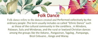 Folk Dance
Folk dance refers to the dances created and Performed collectively by the
ordinary people .The term usually includes so called “Ethnic Dance” such
as those of the cultural community in the cordillera , in Mindoro,
Palawan, Sulu and Mindanao, and the rural or lowland Christian dances
among the groups like the Ilokano , Pangasinan, Tagalog , Pampango,
Bicol Cebuano , ilongo and Waray.
 