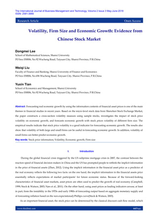www.theijbmt.com 64|Page
The International Journal of Business Management and Technology, Volume 2 Issue 3 May-June 2018
ISSN: 2581-3889
Research Article Open Access
Volatility, Firm Size and Economic Growth: Evidence from
Chinese Stock Market
Dongmei Lee
School of Mathematical Sciences, Shanxi University
PO box 030006, No.92 Wucheng Road, Taiyuan City, Shanxi Province, P.R.China
Weiqi Liu
Faculty of Finance and Banking, Shanxi University of Finance and Economics
PO box 030006, No.696 Wucheng Road, Taiyuan City, Shanxi Province, P.R.China
Yuxin Tian
School of Economics and Management, Shanxi University
PO box 030006, No.92 Wucheng Road, Taiyuan City, Shanxi Province, P.R.China
Abstract: Forecasting real economic growth by using the information contents of financial asset prices is one of the main
themes in financial studies in recent years. Based on the micro-level stock data from Shenzhen Stock Exchange Market,
the paper constructs a cross-section volatility measure using sample stocks, investigates the impact of stock price
volatility on economic growth, and forecasts economic growth with stock prices volatility of different firm size. The
empirical results indicate that stock price volatility is a good indicator for forecasting economic growth. The results also
show that volatility of both large and small firms can be useful in forecasting economic growth. In addition, volatility of
small firms can better predict economic growth.
Key words: Stock price information; Volatility; Economic growth; Firm size
I. Introduction
During the global financial crisis triggered by the US subprime mortgage crisis in 2007, the contrast between the
reaction speed of financial decision makers in China and the US has prompted people to rethink the implicit information
in the price of financial assets (Zhen, 2012). Using the implicit information in the financial asset price as a predictor of
the real economy reflects the following two facts: on the one hand, the implicit information in the financial assets price
essentially reflects expectations of market participants' for future economic status. Because of the forward-looking
characteristics of financial asset markets, asset prices are often used to predict the growth of real economy (Campbell,
1999; Stock & Watson, 2003; Næs et al., 2011). On the other hand, using asset prices as leading indicators arouse, at least
in part, from the instability in the 1970s and early 1980s of forecasting output based on aggregate monetary supply and
of forecasting inflation based on the non-expectational) Phillips curve(Stock & Watson, 2003).
As an important financial asset, the stock price can be determined by the classical discount cash flow model, which
 