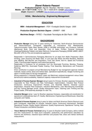 22/06/16 e-mail : pdisnei@gmail.com
Disnei Roberto Passoni
Production Engineer, Age 50 / Brazilian / Married / 2 sons
Mobile: +55 11 99171-6180 / Home: +55 11 4029-2670 / e-mail: pdisnei@gmail.com
skype: dispassoni / Linkedin: https://br.linkedin.com/in/disnei-passoni-70a43410
GOAL: Manufacturing - Engineering Management
EDUCATION
MBA – Industrial Management – FGV– Fundação Getúlio Vargas - 2005
Production Engineer Bachelor Degree – UNIMEP - 1996
Machines Design – FATEC – Faculdade Tecnológica de São Paulo - 1989
BACKGROUND
∴ Production Manager along last 10 years working for Taiwanese, North-American Semiconductor
and Electro-Electronic Companies responsible to manufacture PCs Motherboards,
Telecommunication Radio Base Boards (GSM & WCDMA technology) and Enclosure Cabinets
(Mechanical Build, Paint and Assembly), Point of Sales, Printers, Personal Computers
(Desktops/Notebooks/Tablets) and lately Electronic Components Packaging (DRAM/ eMMC/ eMCP/
MicroSD/ UFD) for PCs and smartphones application.
Responsible in Semiconductors Packaging Memories for all steps from Wafer Preparation (Back
Grinding, Laser Grooving and Wafer Saw), In Line area (Die Attach and Wire Bonders), Backend
area (Molding, Ball Mounter and Singulation), Final Test (Sorter, Burn-In, Speed and Functional
Tests), Final automated inspection and customized packing.
Responsible in Enclosure for all processes from the Automated Punching, Bending, Pressing,
Soldering (MIG/TIG), Automated Powder Coating, Final Assembly, Maintenance and Production
Planning.
Direct contribution to prepare annual Manufacturing Budget for top management approval (indirect
materials, losses control, direct and indirect labor, operational expenditures). Budget monitoring and
report in monthly basis for the top management.
Strong experience in Industrial Capacity (Labor and Machines) analysis/management versus Sales
demand and material availability, headcount capacity measurement & evaluation.
∴ Industrial & Process Engineer Manager along 6 years for Chinese, Brazilian-Japanese Companies
responsible for New Process and New Technologies implementation, Industrial New Product
Introduction, Continuous Improvement Process, Line Assembly Balance, Industrial Layout
Organization, Industrial Plant Expansion, Industrial Maintenance, Lean Manufacturing Coordinator
and Key Training Manager former, Quality Improvement Team, Teaching Lean Thinking and Key
Project Leader, DFM assembly developer for new TVs.
∴ Industrial Manager along 1 year for Brazilian-Japanese Company, responsible and coordination for
operational multidisciplinary team (IT, Quality, Maintenance, Engineering and Warehouse), Assembly
computers and Tablets.
∴ Industrial & Process Engineer along 4 years for Italian and North-American Electro-Electronic auto
parts Companies, responsible for process, Industrial Layout, Continuous Improvement, Standard
Operational Process, Quality System Adherence, Quality Improvements, Operational Training, New
Product Introduction and Method Standard.
∴ Time & Method & Process Technician along 12 years for Brazilian textile Company, define method
and time measurement for head count evaluation, productivity and performance calculation by
machine and workforce, industrial layout definition and process flow, direct and indirect workforce
measurement.
 