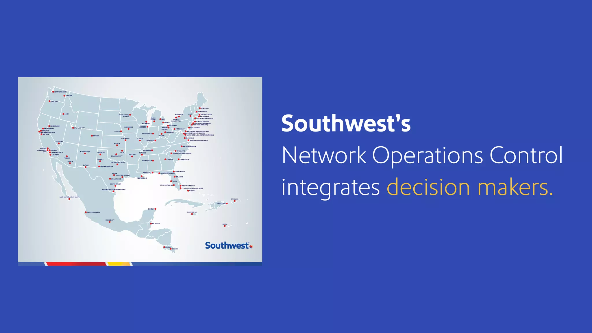 Southwest’s
Network Operations Control
integrates decision makers.
BOISE ALBANY
OKLAHOMA CITY
AUSTIN PANAMA CITY BEACH
CHARLESTON
GREENVILLE-SPARTANBURG
TUCSON
LUBBOCK
AMARILLO
MIDLAND/ODESSA
EL PASO
LITTLE ROCK
NASHVILLE
DALLAS (LOVE FIELD)
SACRAMENTO
OAKLAND
SAN JOSE
BURBANK
LOS ANGELES
(LAX) ORANGE COUNTY
ONTARIO
SAN DIEGO
SAN FRANCISCO (SFO)
BIRMINGHAM
LOUISVILLE
CLEVELAND
OMAHA
TULSA
RENO/TAHOE
HARLINGEN/SOUTH PADRE ISLAND
PUERTO VALLARTA
CORPUS CHRISTI
ALBUQUERQUE
DES MOINES
MEMPHIS
CABO SAN LUCAS/LOS CABOS
ROCHESTER
AKRON/
CANTON
WICHITA
PENSACOLA
MEXICO CITY
NASSAU
PUNTA CANA
SAN JUAN
MONTEGO BAY
ARUBA
CANCÚN
FLINT
GRAND
RAPIDS
CHARLOTTE
DAYTON
MINNEAPOLIS/
ST. PAUL
PHOENIX
DENVER
INDIANAPOLIS
COLUMBUS
RALEIGH/DURHAM
CHICAGO
(MIDWAY)
FT. LAUDERDALE (MIAMI AREA)
DETROIT
HOUSTON (HOBBY)
SEATTLE/TACOMA
LAS VEGAS
NEW ORLEANS
ST. LOUIS
MILWAUKEE
BUFFALO/
NIAGARA FALLS
ATLANTA
ORLANDO
FT. MYERS/NAPLES
JACKSONVILLE
TAMPA
WEST PALM BEACH
SAN ANTONIO
KANSAS CITY
BELIZE CITY
SAN JOSÉ
LIBERIA
PORTLAND
WASHINGTON, D.C. (REAGAN NATIONAL)
RICHMOND
MANCHESTER
PROVIDENCE
HARTFORD/SPRINGFIELD
NORFOLK/VIRGINIA BEACH
BOSTON LOGAN
PHILADELPHIA
BALTIMORE/WASHINGTON (BWI)
WASHINGTON, D.C. (DULLES)
PITTSBURGH
NEW YORK (LAGUARDIA)
LONG ISLAND/ISLIP
NEW YORK (NEWARK)
SALT LAKE CITY
SPOKANE
PORTLAND
 