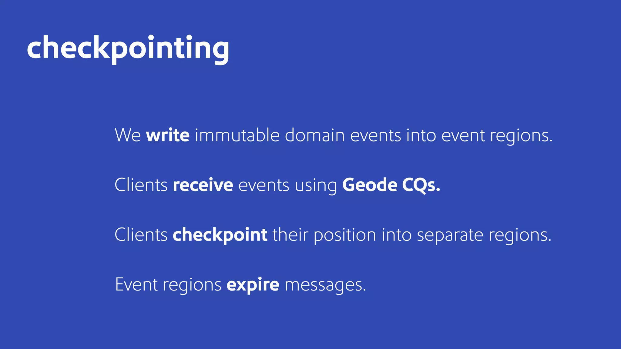 We write immutable domain events into event regions.
Clients receive events using Geode CQs.
Clients checkpoint their position into separate regions.
Event regions expire messages.
checkpointing
 