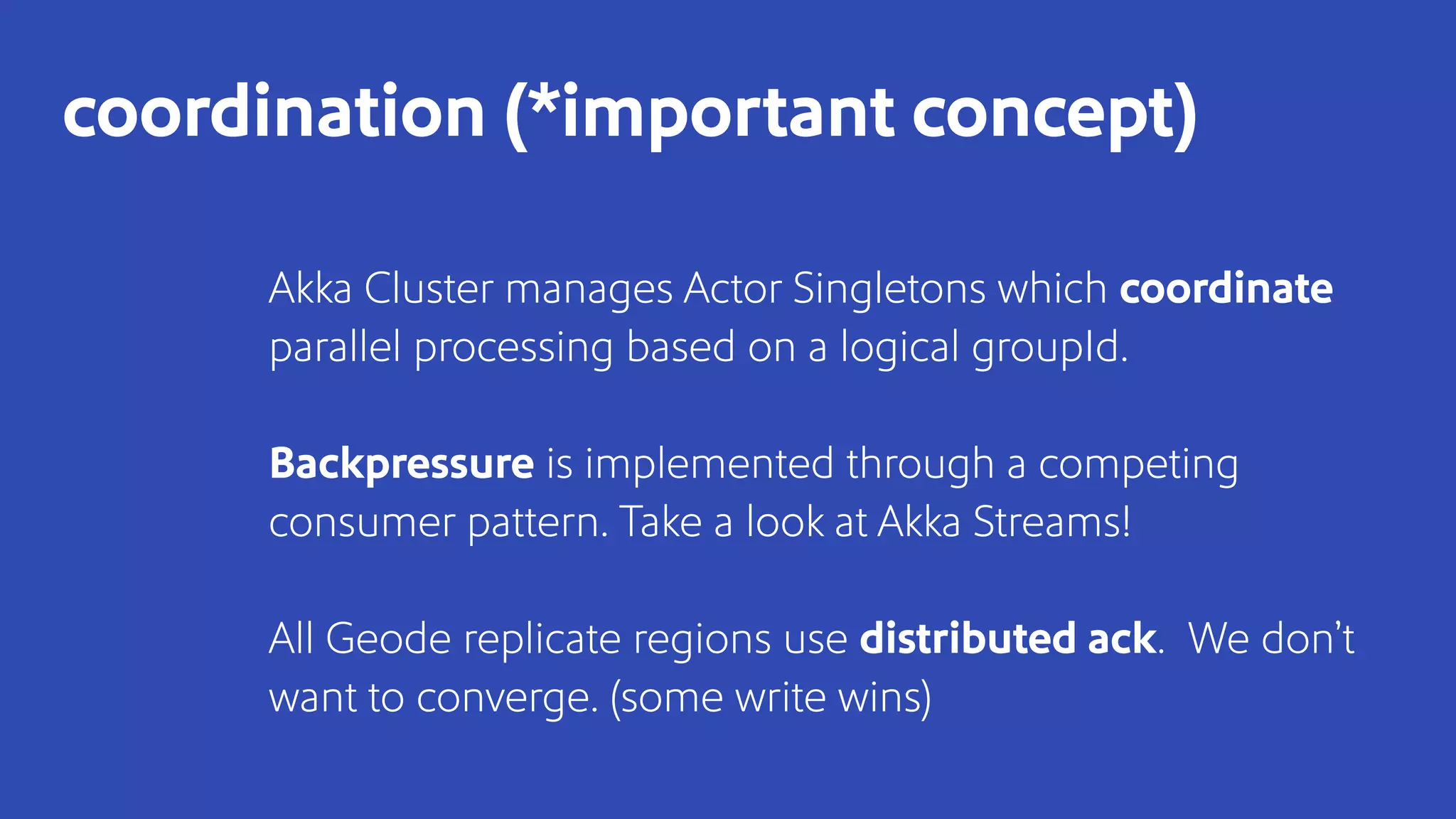 Akka Cluster manages Actor Singletons which coordinate
parallel processing based on a logical groupId.
Backpressure is implemented through a competing
consumer pattern. Take a look at Akka Streams!
All Geode replicate regions use distributed ack. We don’t
want to converge. (some write wins)
coordination (*important concept)
 
