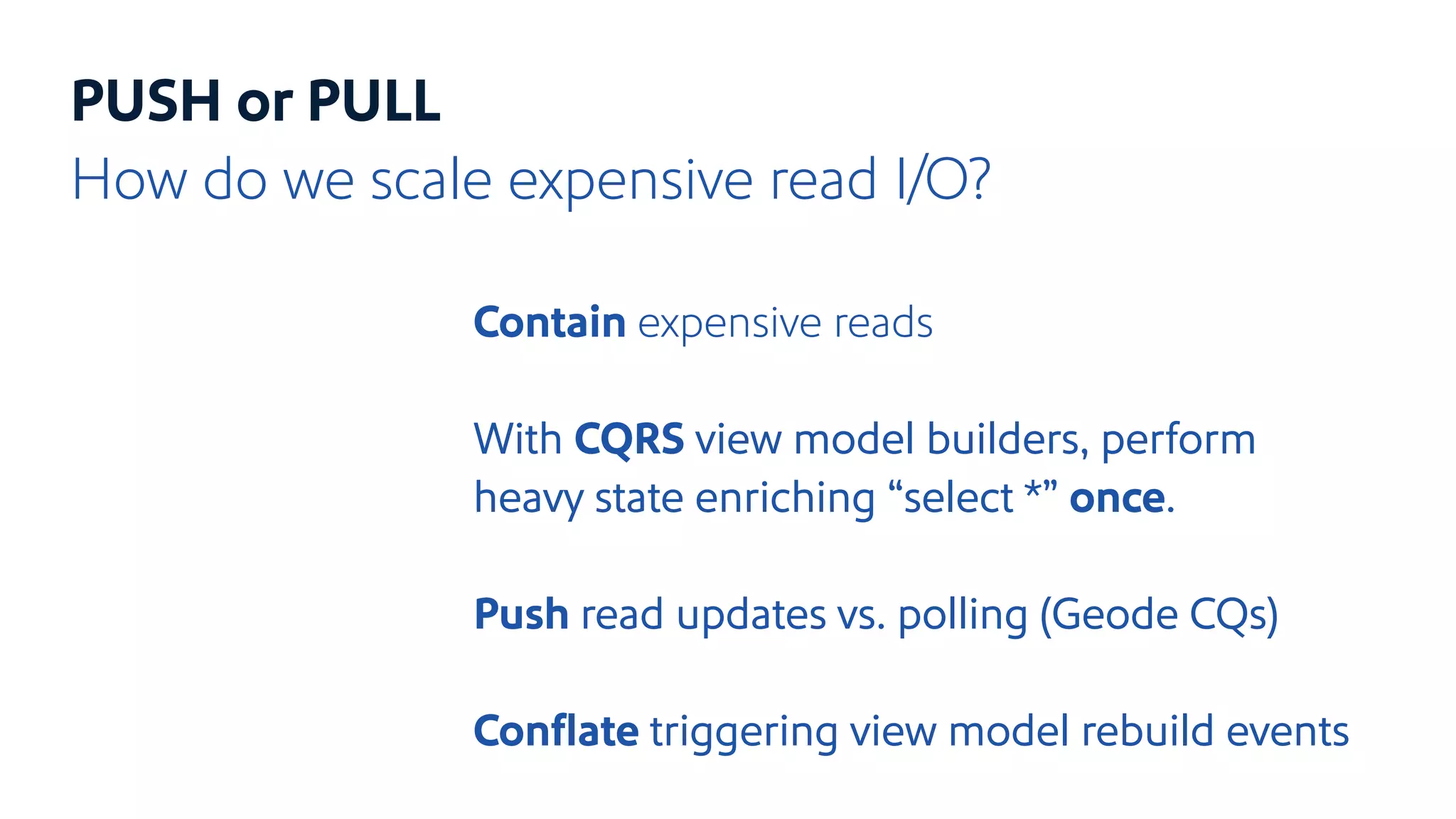 PUSH or PULL
How do we scale expensive read I/O?
Contain expensive reads
With CQRS view model builders, perform
heavy state enriching “select *” once.
Push read updates vs. polling (Geode CQs)
Conﬂate triggering view model rebuild events
 