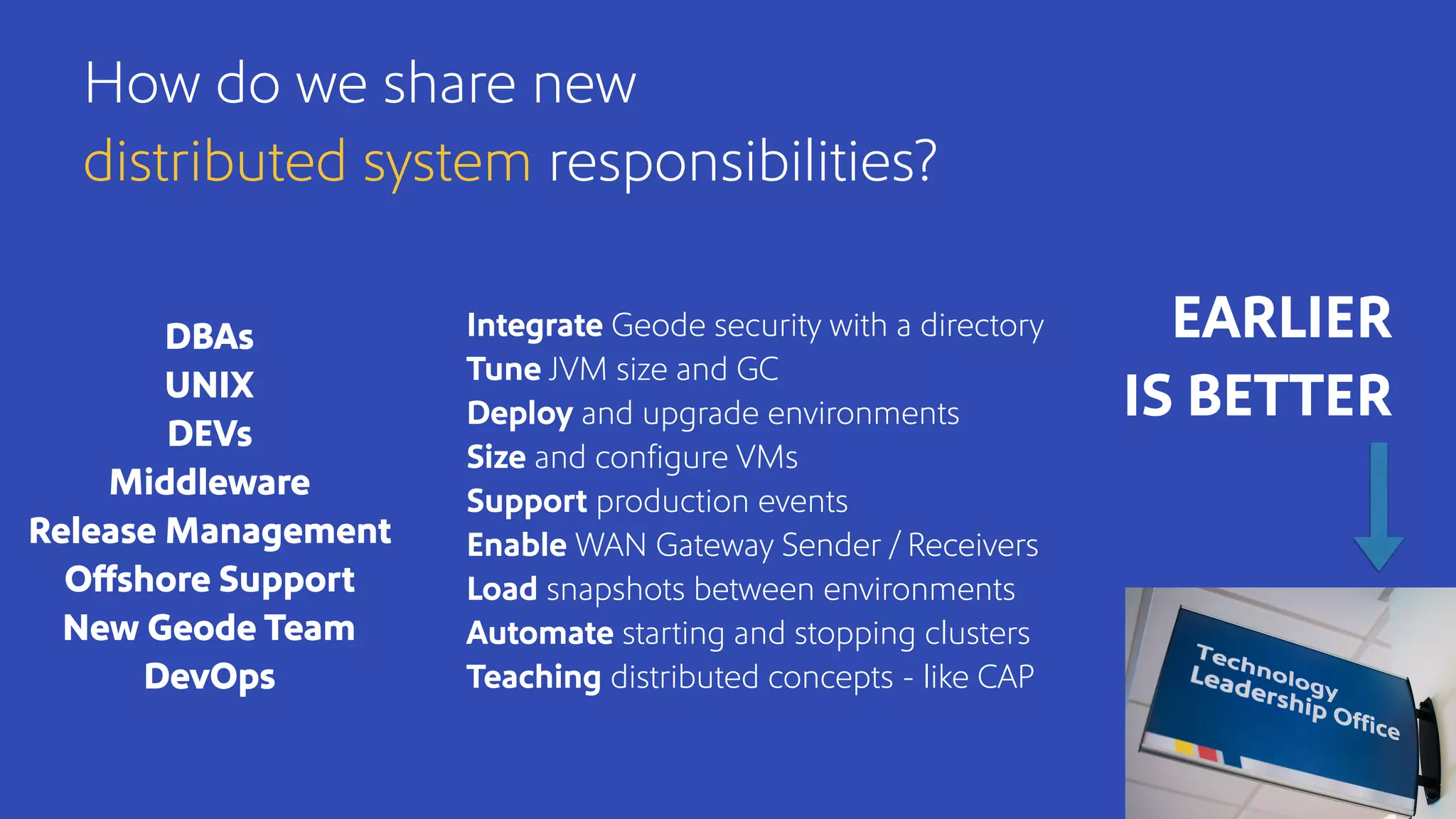 Integrate Geode security with a directory
Tune JVM size and GC
Deploy and upgrade environments
Size and conﬁgure VMs
Support production events
Enable WAN Gateway Sender / Receivers
Load snapshots between environments
Automate starting and stopping clusters
Teaching distributed concepts - like CAP
How do we share new
distributed system responsibilities?
DBAs
UNIX
DEVs
Middleware
Release Management
Offshore Support
New Geode Team
DevOps
EARLIER
IS BETTER
 