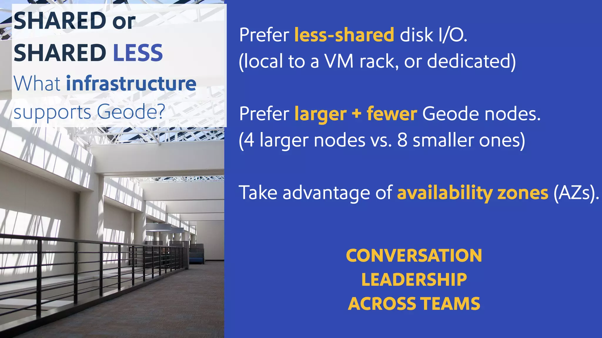 Prefer less-shared disk I/O.
(local to a VM rack, or dedicated)
Prefer larger + fewer Geode nodes.
(4 larger nodes vs. 8 smaller ones)
Take advantage of availability zones (AZs).
CONVERSATION
LEADERSHIP
ACROSS TEAMS
SHARED or
SHARED LESS
What infrastructure
supports Geode?
 