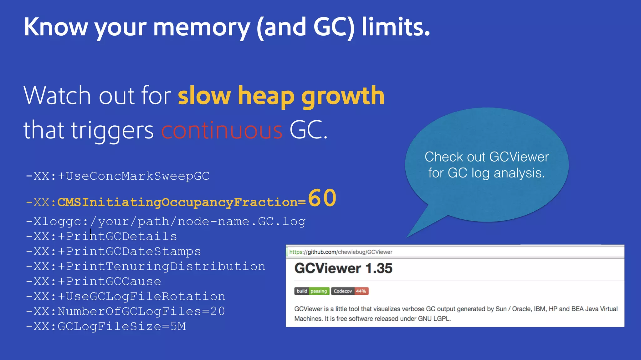 Know your memory (and GC) limits.
Watch out for slow heap growth
that triggers continuous GC.
-XX:+UseConcMarkSweepGC
-XX:CMSInitiatingOccupancyFraction=60
-Xloggc:/your/path/node-name.GC.log
-XX:+PrintGCDetails
-XX:+PrintGCDateStamps
-XX:+PrintTenuringDistribution
-XX:+PrintGCCause
-XX:+UseGCLogFileRotation
-XX:NumberOfGCLogFiles=20
-XX:GCLogFileSize=5M
Check out GCViewer
for GC log analysis.
 