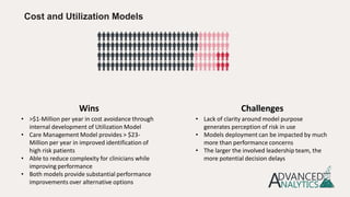 Cost and Utilization Models
• >$1-Million per year in cost avoidance through
internal development of Utilization Model
• Care Management Model provides > $23-
Million per year in improved identification of
high risk patients
• Able to reduce complexity for clinicians while
improving performance
• Both models provide substantial performance
improvements over alternative options
• Lack of clarity around model purpose
generates perception of risk in use
• Models deployment can be impacted by much
more than performance concerns
• The larger the involved leadership team, the
more potential decision delays
Wins Challenges
 