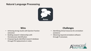 Natural Language Processing
• Achieving strong results with Ejection Fraction
extraction
• Building research relationships with
Homelessness identification
• Empowering de-identified research database
through PHI replacements in notes
• Identifying clinical resources for annotation
assistance
• Obtaining required annotation software
through IT processes
Wins Challenges
 