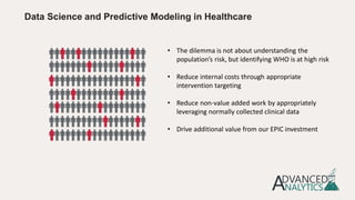 • The dilemma is not about understanding the
population’s risk, but identifying WHO is at high risk
• Reduce internal costs through appropriate
intervention targeting
• Reduce non-value added work by appropriately
leveraging normally collected clinical data
• Drive additional value from our EPIC investment
Data Science and Predictive Modeling in Healthcare
 
