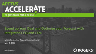 #AccelerateQTC
Michelle Asselin, Rogers Communication
May 3, 2017
Speed up Your Deal and Optimize your Forecast with
Integrated CPQ and CLM
 