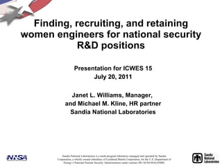 Finding, recruiting, and retaining women engineers for national security R&D positions Presentation for ICWES 15 July 20, 2011 Janet L. Williams, Manager,  and Michael M. Kline, HR partner Sandia National Laboratories Sandia National Laboratories is a multi-program laboratory managed and operated by Sandia Corporation, a wholly owned subsidiary of Lockheed Martin Corporation, for the U.S. Department of Energy’s National Nuclear Security Administration under contract DE-AC04-94AL85000. 