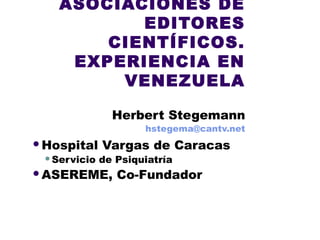 ASOCIACIONES DE
EDITORES
CIENTÍFICOS.
EXPERIENCIA EN
VENEZUELA
Herbert Stegemann
hstegema@cantv.net
Hospital Vargas de Caracas
Servicio de Psiquiatría
ASEREME, Co-Fundador
 